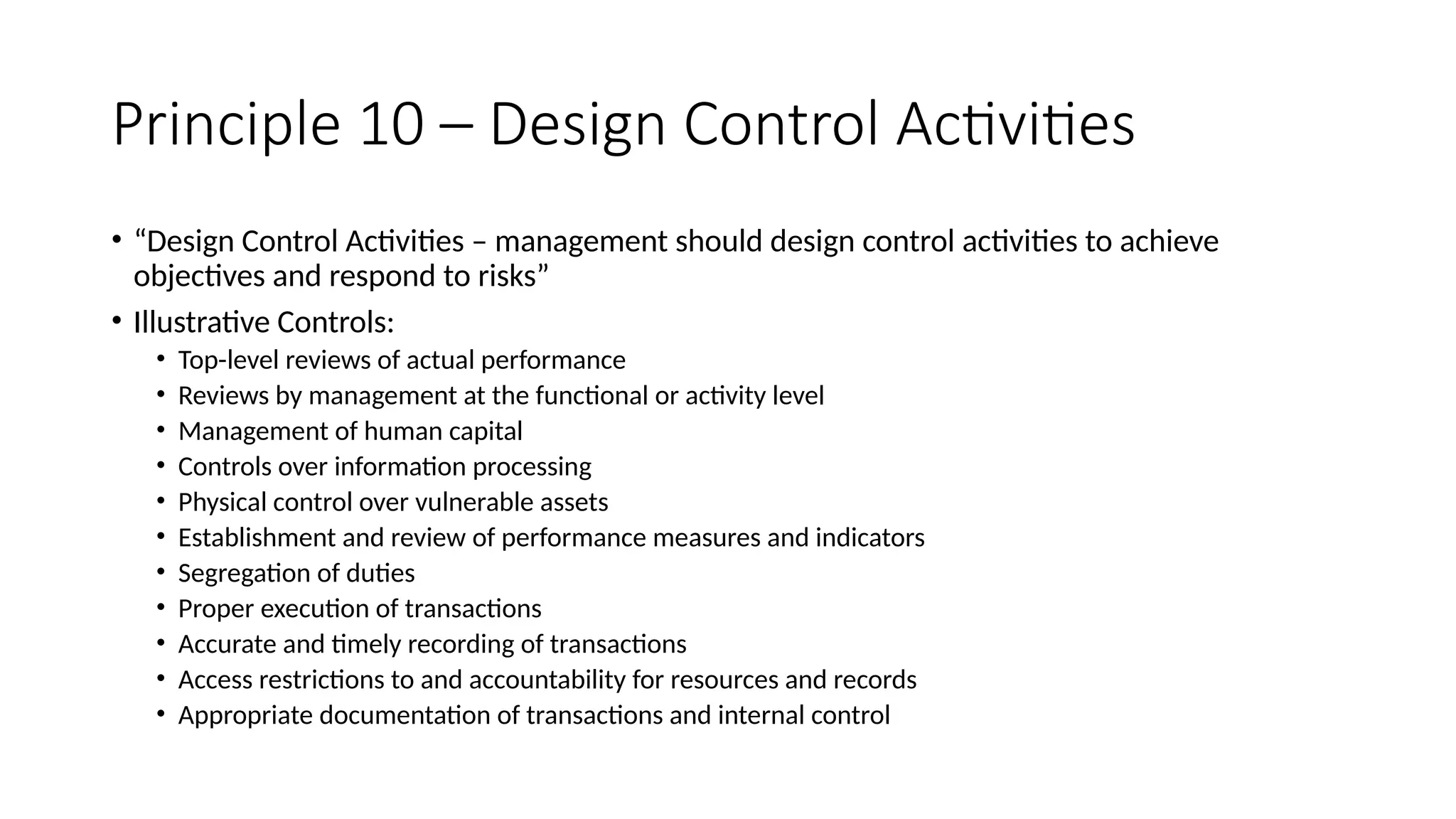 Principle 10 – Design Control Activities
• “Design Control Activities – management should design control activities to achieve
objectives and respond to risks”
• Illustrative Controls:
• Top-level reviews of actual performance
• Reviews by management at the functional or activity level
• Management of human capital
• Controls over information processing
• Physical control over vulnerable assets
• Establishment and review of performance measures and indicators
• Segregation of duties
• Proper execution of transactions
• Accurate and timely recording of transactions
• Access restrictions to and accountability for resources and records
• Appropriate documentation of transactions and internal control
 