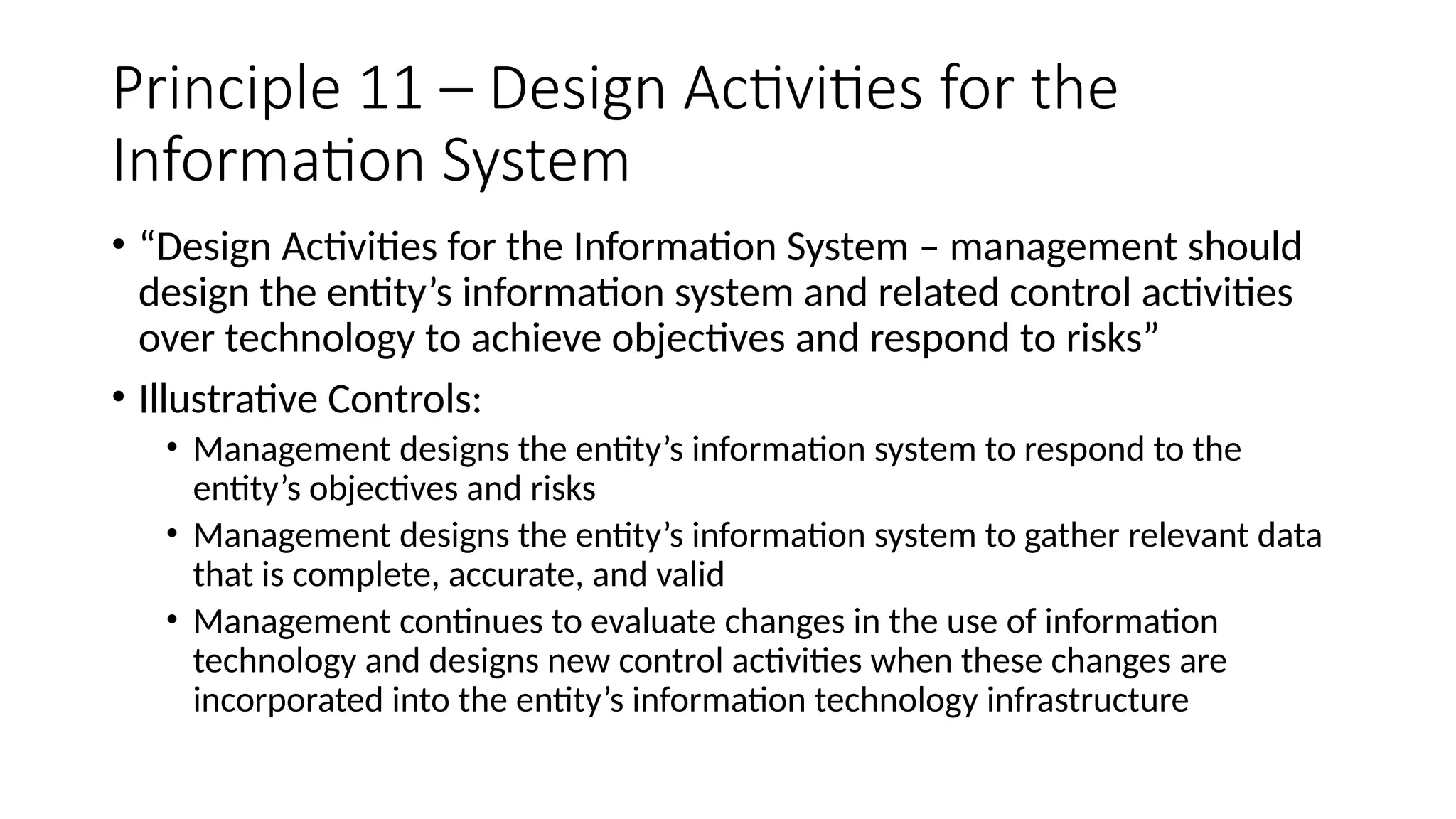 Principle 11 – Design Activities for the
Information System
• “Design Activities for the Information System – management should
design the entity’s information system and related control activities
over technology to achieve objectives and respond to risks”
• Illustrative Controls:
• Management designs the entity’s information system to respond to the
entity’s objectives and risks
• Management designs the entity’s information system to gather relevant data
that is complete, accurate, and valid
• Management continues to evaluate changes in the use of information
technology and designs new control activities when these changes are
incorporated into the entity’s information technology infrastructure
 