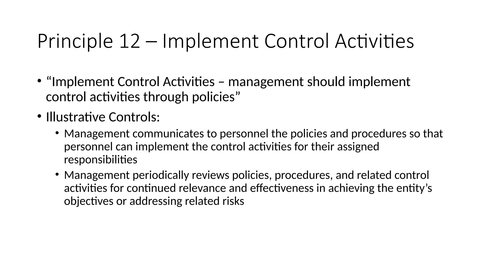 Principle 12 – Implement Control Activities
• “Implement Control Activities – management should implement
control activities through policies”
• Illustrative Controls:
• Management communicates to personnel the policies and procedures so that
personnel can implement the control activities for their assigned
responsibilities
• Management periodically reviews policies, procedures, and related control
activities for continued relevance and effectiveness in achieving the entity’s
objectives or addressing related risks
 