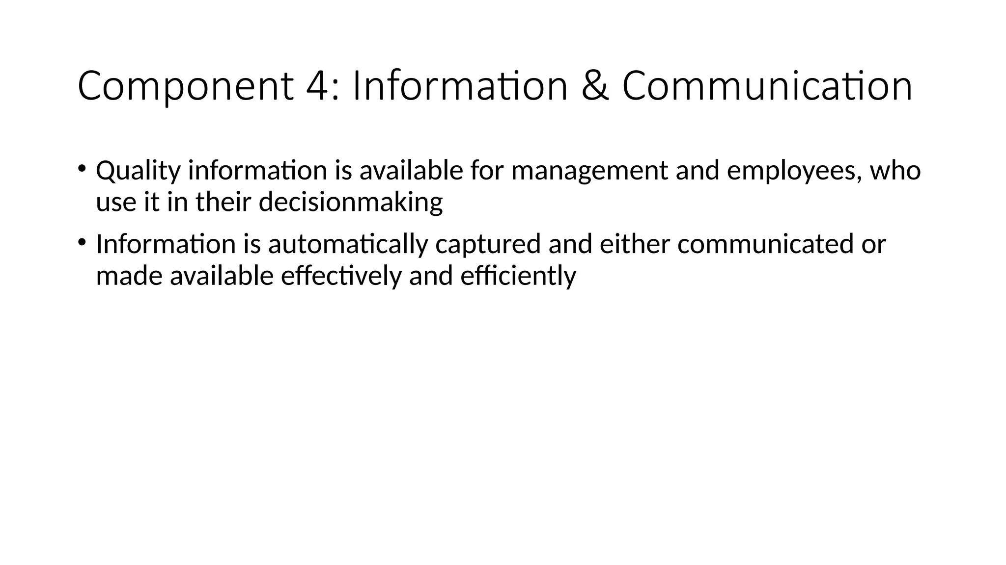 Component 4: Information & Communication
• Quality information is available for management and employees, who
use it in their decisionmaking
• Information is automatically captured and either communicated or
made available effectively and efficiently
 