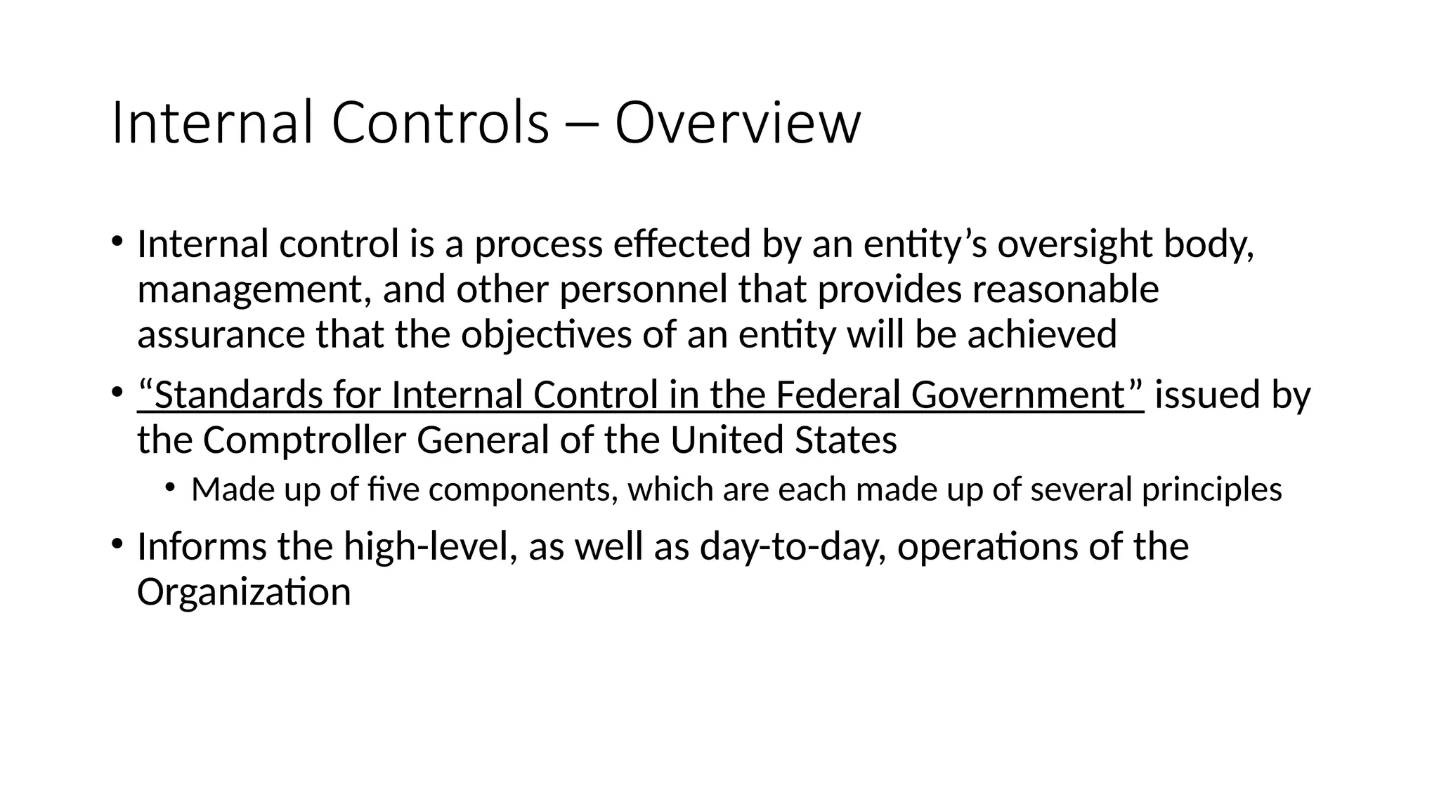 Internal Controls – Overview
• Internal control is a process effected by an entity’s oversight body,
management, and other personnel that provides reasonable
assurance that the objectives of an entity will be achieved
• “Standards for Internal Control in the Federal Government” issued by
the Comptroller General of the United States
• Made up of five components, which are each made up of several principles
• Informs the high-level, as well as day-to-day, operations of the
Organization
 