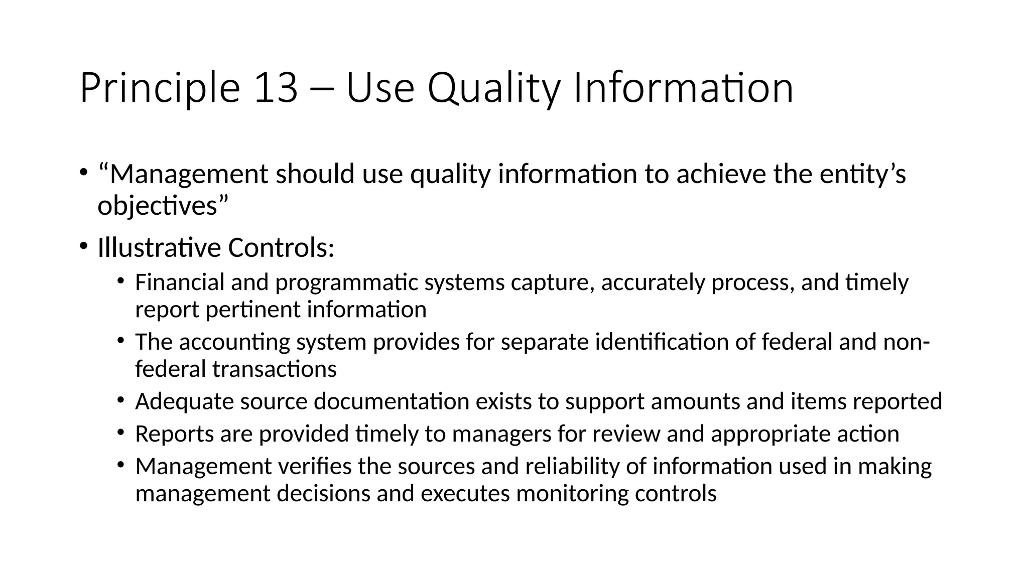 Principle 13 – Use Quality Information
• “Management should use quality information to achieve the entity’s
objectives”
• Illustrative Controls:
• Financial and programmatic systems capture, accurately process, and timely
report pertinent information
• The accounting system provides for separate identification of federal and non-
federal transactions
• Adequate source documentation exists to support amounts and items reported
• Reports are provided timely to managers for review and appropriate action
• Management verifies the sources and reliability of information used in making
management decisions and executes monitoring controls
 