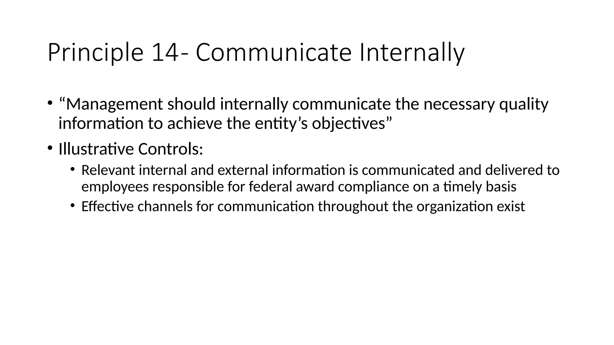 Principle 14- Communicate Internally
• “Management should internally communicate the necessary quality
information to achieve the entity’s objectives”
• Illustrative Controls:
• Relevant internal and external information is communicated and delivered to
employees responsible for federal award compliance on a timely basis
• Effective channels for communication throughout the organization exist
 