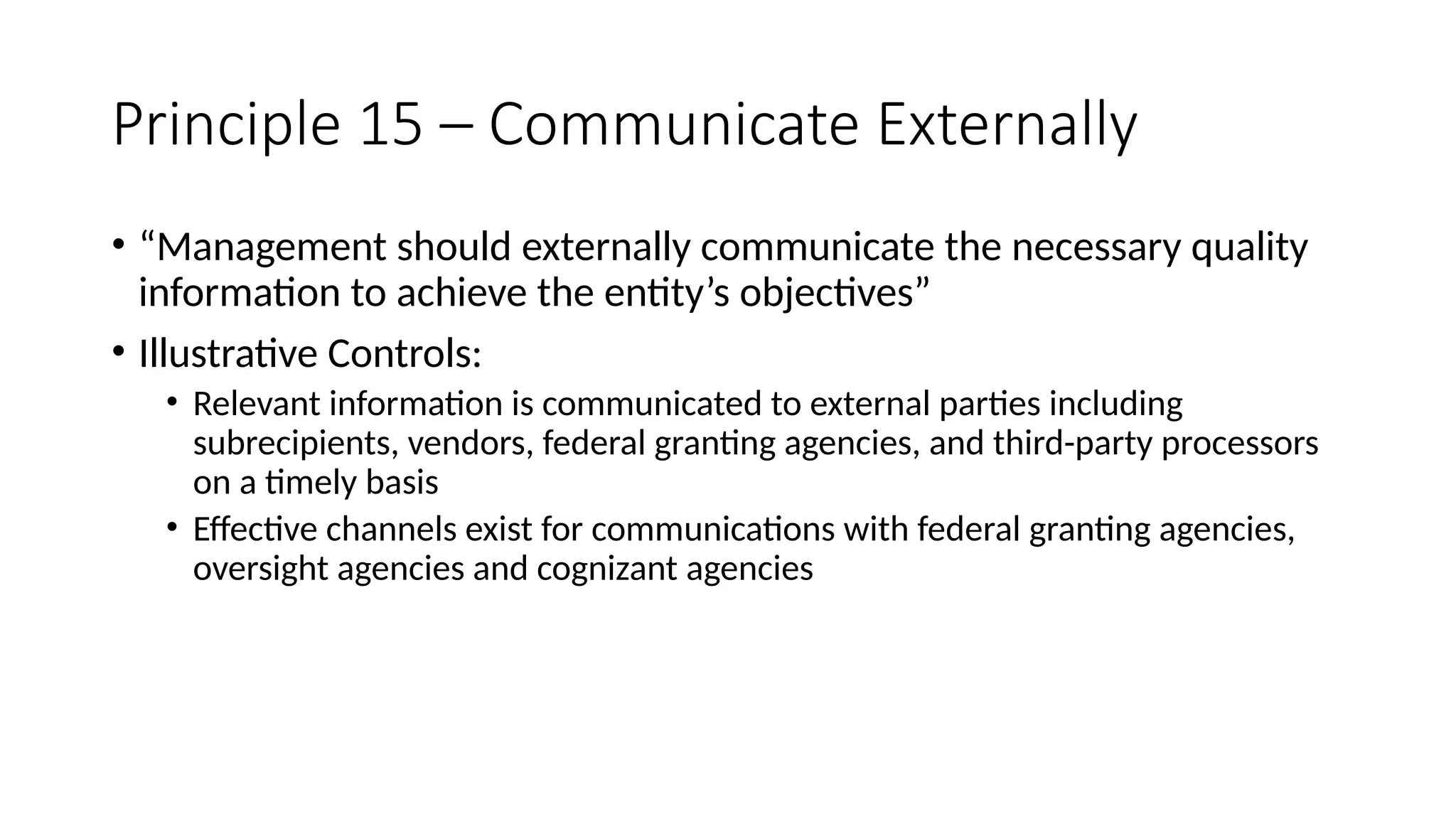 Principle 15 – Communicate Externally
• “Management should externally communicate the necessary quality
information to achieve the entity’s objectives”
• Illustrative Controls:
• Relevant information is communicated to external parties including
subrecipients, vendors, federal granting agencies, and third-party processors
on a timely basis
• Effective channels exist for communications with federal granting agencies,
oversight agencies and cognizant agencies
 