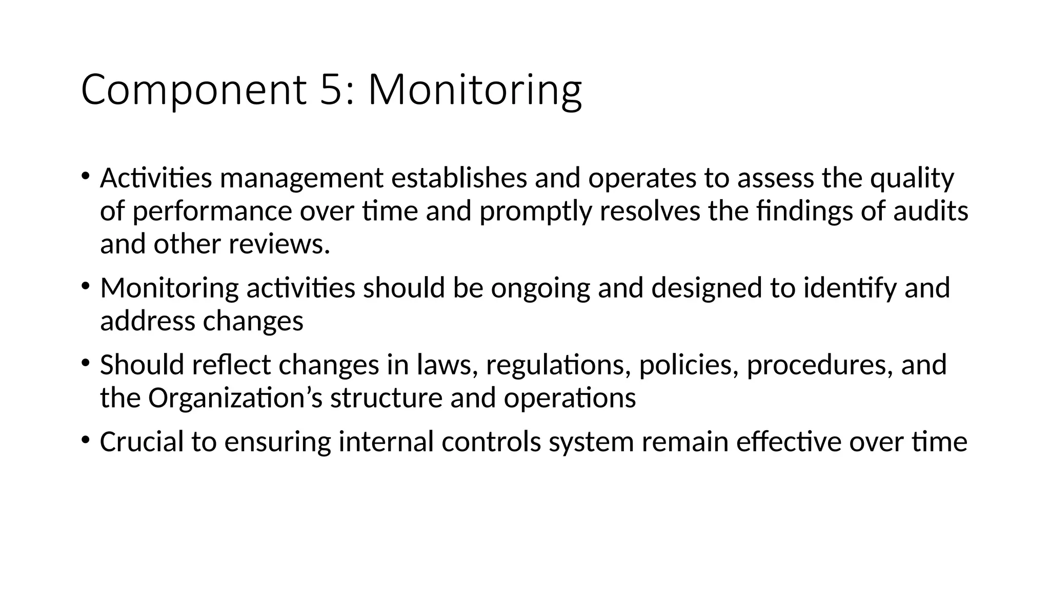 Component 5: Monitoring
• Activities management establishes and operates to assess the quality
of performance over time and promptly resolves the findings of audits
and other reviews.
• Monitoring activities should be ongoing and designed to identify and
address changes
• Should reflect changes in laws, regulations, policies, procedures, and
the Organization’s structure and operations
• Crucial to ensuring internal controls system remain effective over time
 