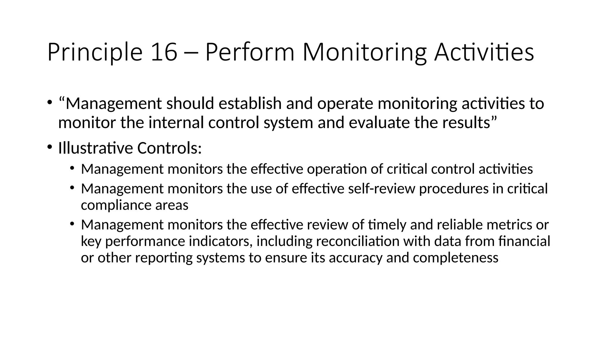 Principle 16 – Perform Monitoring Activities
• “Management should establish and operate monitoring activities to
monitor the internal control system and evaluate the results”
• Illustrative Controls:
• Management monitors the effective operation of critical control activities
• Management monitors the use of effective self-review procedures in critical
compliance areas
• Management monitors the effective review of timely and reliable metrics or
key performance indicators, including reconciliation with data from financial
or other reporting systems to ensure its accuracy and completeness
 