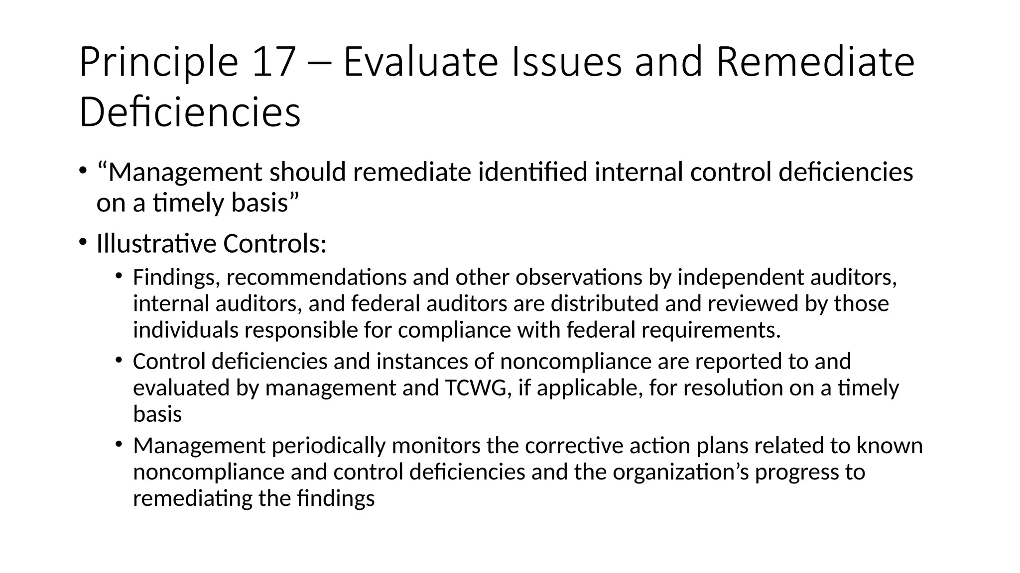 Principle 17 – Evaluate Issues and Remediate
Deficiencies
• “Management should remediate identified internal control deficiencies
on a timely basis”
• Illustrative Controls:
• Findings, recommendations and other observations by independent auditors,
internal auditors, and federal auditors are distributed and reviewed by those
individuals responsible for compliance with federal requirements.
• Control deficiencies and instances of noncompliance are reported to and
evaluated by management and TCWG, if applicable, for resolution on a timely
basis
• Management periodically monitors the corrective action plans related to known
noncompliance and control deficiencies and the organization’s progress to
remediating the findings
 