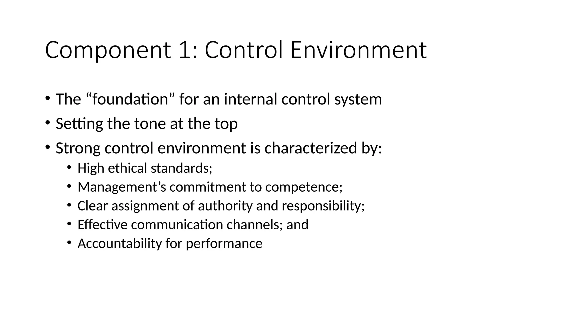 Component 1: Control Environment
• The “foundation” for an internal control system
• Setting the tone at the top
• Strong control environment is characterized by:
• High ethical standards;
• Management’s commitment to competence;
• Clear assignment of authority and responsibility;
• Effective communication channels; and
• Accountability for performance
 