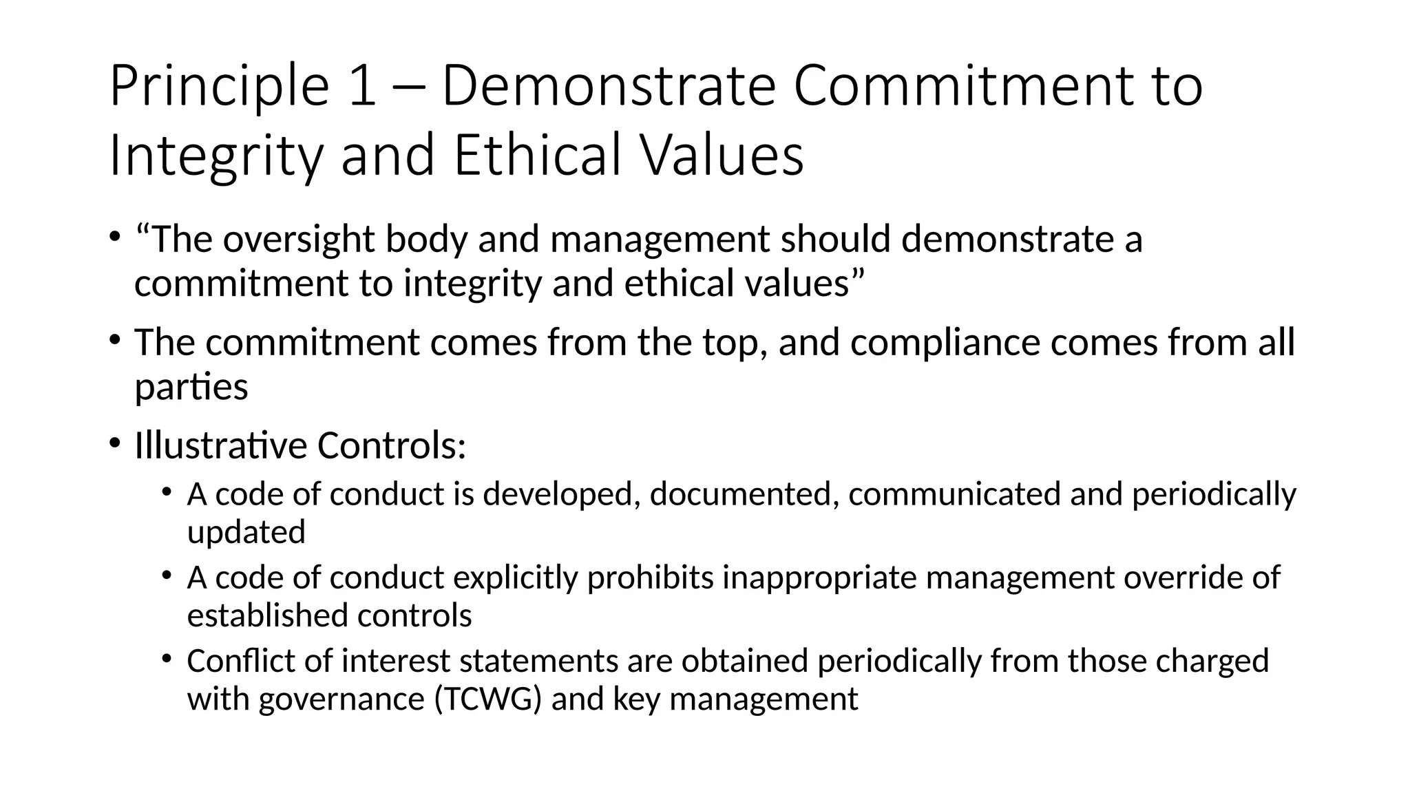 Principle 1 – Demonstrate Commitment to
Integrity and Ethical Values
• “The oversight body and management should demonstrate a
commitment to integrity and ethical values”
• The commitment comes from the top, and compliance comes from all
parties
• Illustrative Controls:
• A code of conduct is developed, documented, communicated and periodically
updated
• A code of conduct explicitly prohibits inappropriate management override of
established controls
• Conflict of interest statements are obtained periodically from those charged
with governance (TCWG) and key management
 