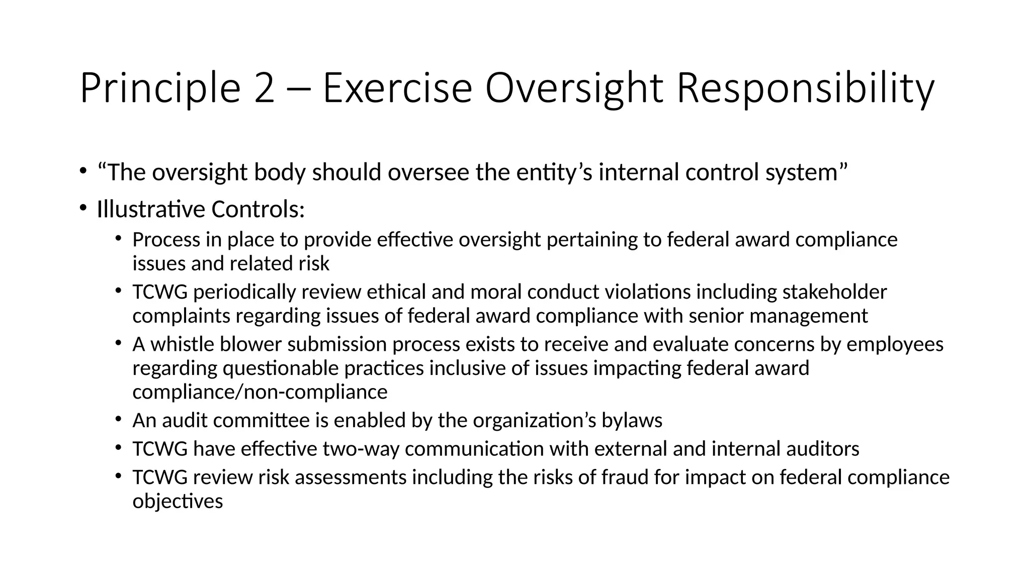 Principle 2 – Exercise Oversight Responsibility
• “The oversight body should oversee the entity’s internal control system”
• Illustrative Controls:
• Process in place to provide effective oversight pertaining to federal award compliance
issues and related risk
• TCWG periodically review ethical and moral conduct violations including stakeholder
complaints regarding issues of federal award compliance with senior management
• A whistle blower submission process exists to receive and evaluate concerns by employees
regarding questionable practices inclusive of issues impacting federal award
compliance/non-compliance
• An audit committee is enabled by the organization’s bylaws
• TCWG have effective two-way communication with external and internal auditors
• TCWG review risk assessments including the risks of fraud for impact on federal compliance
objectives
 