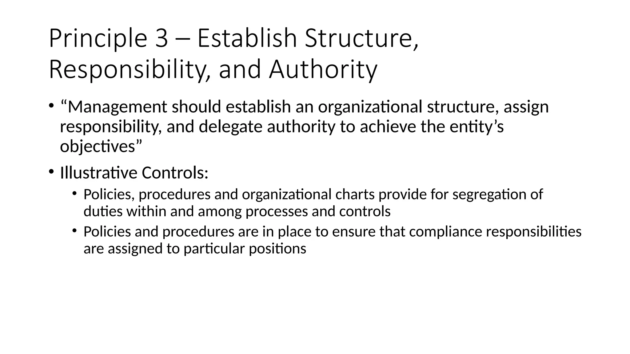 Principle 3 – Establish Structure,
Responsibility, and Authority
• “Management should establish an organizational structure, assign
responsibility, and delegate authority to achieve the entity’s
objectives”
• Illustrative Controls:
• Policies, procedures and organizational charts provide for segregation of
duties within and among processes and controls
• Policies and procedures are in place to ensure that compliance responsibilities
are assigned to particular positions
 