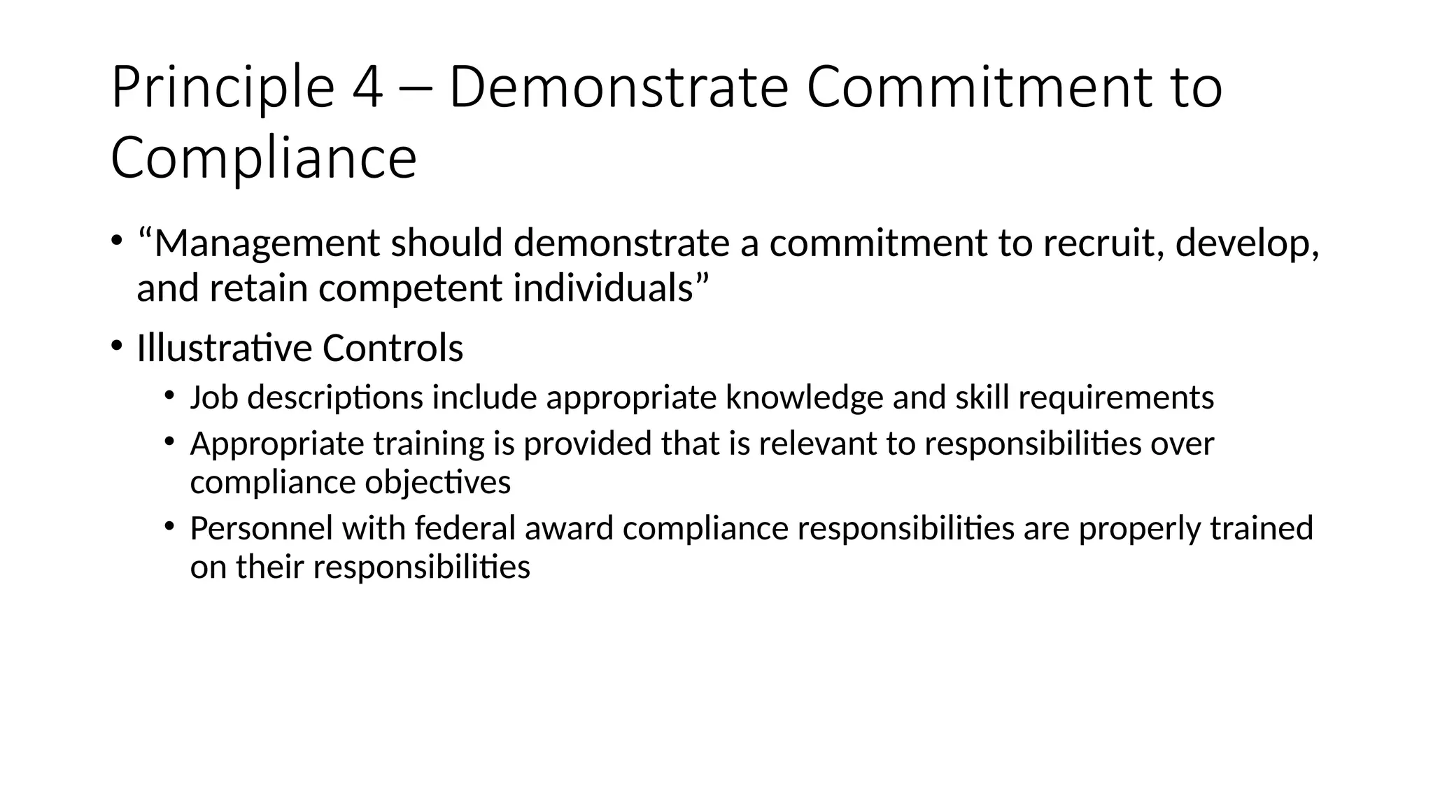 Principle 4 – Demonstrate Commitment to
Compliance
• “Management should demonstrate a commitment to recruit, develop,
and retain competent individuals”
• Illustrative Controls
• Job descriptions include appropriate knowledge and skill requirements
• Appropriate training is provided that is relevant to responsibilities over
compliance objectives
• Personnel with federal award compliance responsibilities are properly trained
on their responsibilities
 