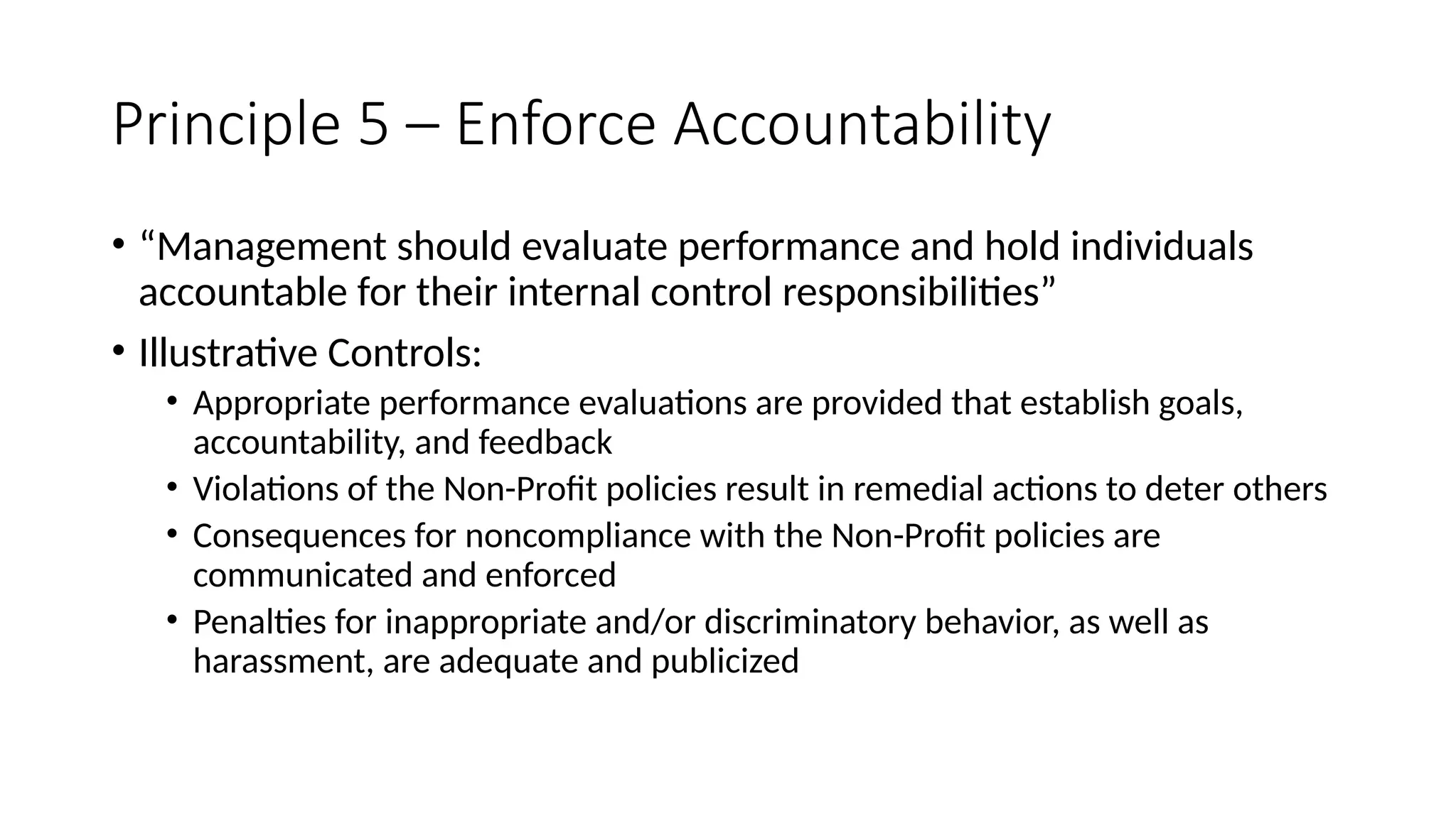 Principle 5 – Enforce Accountability
• “Management should evaluate performance and hold individuals
accountable for their internal control responsibilities”
• Illustrative Controls:
• Appropriate performance evaluations are provided that establish goals,
accountability, and feedback
• Violations of the Non-Profit policies result in remedial actions to deter others
• Consequences for noncompliance with the Non-Profit policies are
communicated and enforced
• Penalties for inappropriate and/or discriminatory behavior, as well as
harassment, are adequate and publicized
 