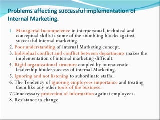 Problems affecting successful implementation of Internal Marketing. Managerial Incompetence  in interpersonal, technical and conceptual skills is some of the stumbling blocks against successful internal marketing. 2.  Poor understanding  of internal Marketing concept. 3.  Individual conflict and conflict between departments  makes the implementation of internal marketing difficult. 4 . Rigid organizational structure  coupled by bureaucratic leadership hinder success of internal Marketing. 5.  Ignoring and not listening  to subordinate staffs. 6. The Tendency of  ignoring employees importance  and treating them like any other  tools of the business. 7.Unnecessary  protection of information  against employees. 8. Resistance to change . 