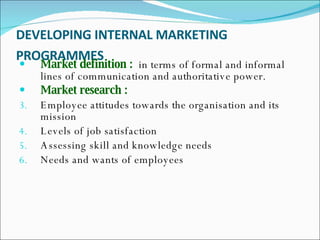 DEVELOPING INTERNAL MARKETING PROGRAMMES   Market definition :   in terms of formal and informal lines of communication and authoritative power.  Market research : Employee attitudes towards the organisation and its mission  Levels of job satisfaction  Assessing skill and knowledge needs  Needs and wants of employees  