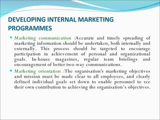 DEVELOPING INTERNAL MARKETING PROGRAMMES Marketing communication : Accurate and timely spreading of marketing information should be undertaken, both internally and externally. This process should be targeted to encourage participation in achievement of personal and organizational goals. In-house magazines, regular team briefings and encouragement of better two-way communications.  Marketing orientation : The organisation's marketing objectives and mission must be made clear to all employees, and clearly defined individual goals set down to enable personnel to see their own contribution to achieving the organisation’s objectives.  