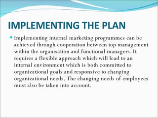 IMPLEMENTING THE PLAN   Implementing internal marketing programmes can be achieved through cooperation between top management within the organisation and functional managers. It requires a flexible approach which will lead to an internal environment which is both committed to organizational goals and responsive to changing organizational needs. The changing needs of employees must also be taken into account.  