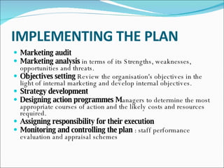 IMPLEMENTING THE PLAN Marketing audit   Marketing analysis  in   terms of its Strengths, weaknesses, opportunities and threats.  Objectives setting  Review the organisation's objectives in the light of internal marketing and develop internal objectives.  Strategy development Designing action programmes M anagers to determine the most appropriate courses of action and the likely costs and resources required.  Assigning responsibility for their execution   Monitoring and controlling the plan  : staff performance evaluation and appraisal schemes  