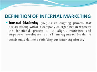 DEFINITION OF INTERNAL MARKETING   Internal Marketing  (IM) is an ongoing process that occurs strictly within a company or organization whereby the functional process is to aligns, motivates and empowers employees at all management levels to consistently deliver a satisfying customer experience . 