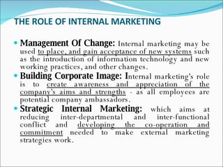 THE ROLE OF INTERNAL MARKETING   Management Of Change:  Internal marketing may be used  to place, and gain acceptance of new systems  such as the introduction of information technology and new working practices, and other changes.  Building Corporate Image: I nternal marketing's role is to  create awareness and appreciation of the company's aims and strengths  - as all employees are potential company ambassadors.  Strategic Internal Marketing:  which aims at reducing inter-departmental and inter-functional conflict and  developing the co-operation and commitment  needed to make external marketing strategies work.  