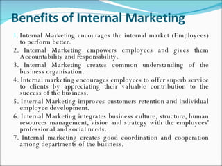 Benefits of Internal Marketing   Internal Marketing encourages the internal market (Employees) to perform better. 2. Internal Marketing empowers employees and gives them Accountability and responsibility. 3. Internal Marketing creates common understanding of the business organisation. 4. Internal marketing encourages employees to offer superb service to clients by appreciating their valuable contribution to the success of the business. 5. Internal Marketing improves customers retention and individual employee development. 6. Internal Marketing integrates business culture, structure, human resources management, vision and strategy with the employees' professional and social needs. 7. Internal marketing creates good coordination and cooperation among departments of the business. 