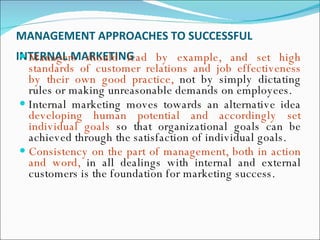 MANAGEMENT APPROACHES TO SUCCESSFUL INTERNAL MARKETING   Managers should lead by example, and set high standards of customer relations and job effectiveness by their own good practice,  not by simply dictating rules or making unreasonable demands on employees.  Internal marketing moves towards an alternative idea  developing human potential and accordingly set individual goals  so that organizational goals can be achieved through the satisfaction of individual goals.  Consistency on the part of management, both in action and word,  in all dealings with internal and external customers is the foundation for marketing success.  