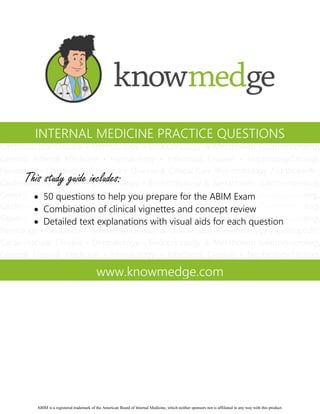 INTERNAL MEDICINE PRACTICE QUESTIONS

This study guide includes:
 50 questions to help you prepare for the ABIM Exam
 Combination of clinical vignettes and concept review
 Detailed text explanations with visual aids for each question

www.knowmedge.com

ABIM is a registered trademark of the American Board of Internal Medicine, which neither sponsors nor is affiliated in any way with this product.

 