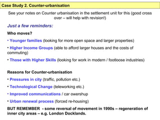 Case Study 2. Counter-urbanisation See your notes on Counter urbanisation in the settlement unit for this (good cross over – will help with revision!) Just a few reminders: Who moves? Younger families  (looking for more open space and larger properties) Higher Income Groups  (able to afford larger houses and the costs of commuting) Those with Higher Skills  (looking for work in modern / footloose industries) Reasons for Counter-urbanisation Pressures in city  (traffic, pollution etc.) Technological Change  (teleworking etc.) Improved communications  / car owershup Urban renewal process  (forced re-housing) BUT REMEMBER  - some reversal of movement in 1990s – regeneration of inner city areas – e.g. London Docklands. 