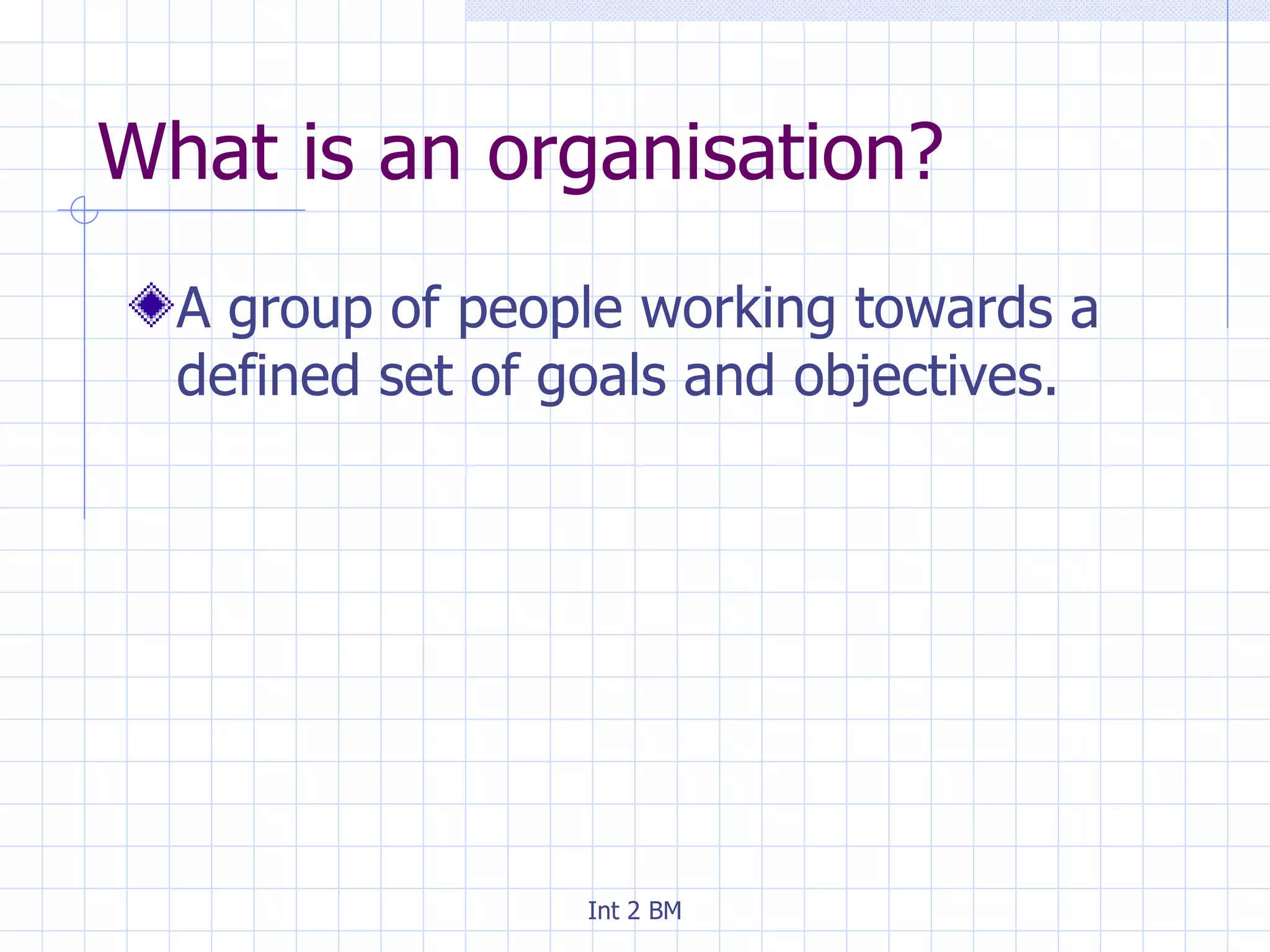 What is an organisation? A group of people working towards a defined set of goals and objectives. 