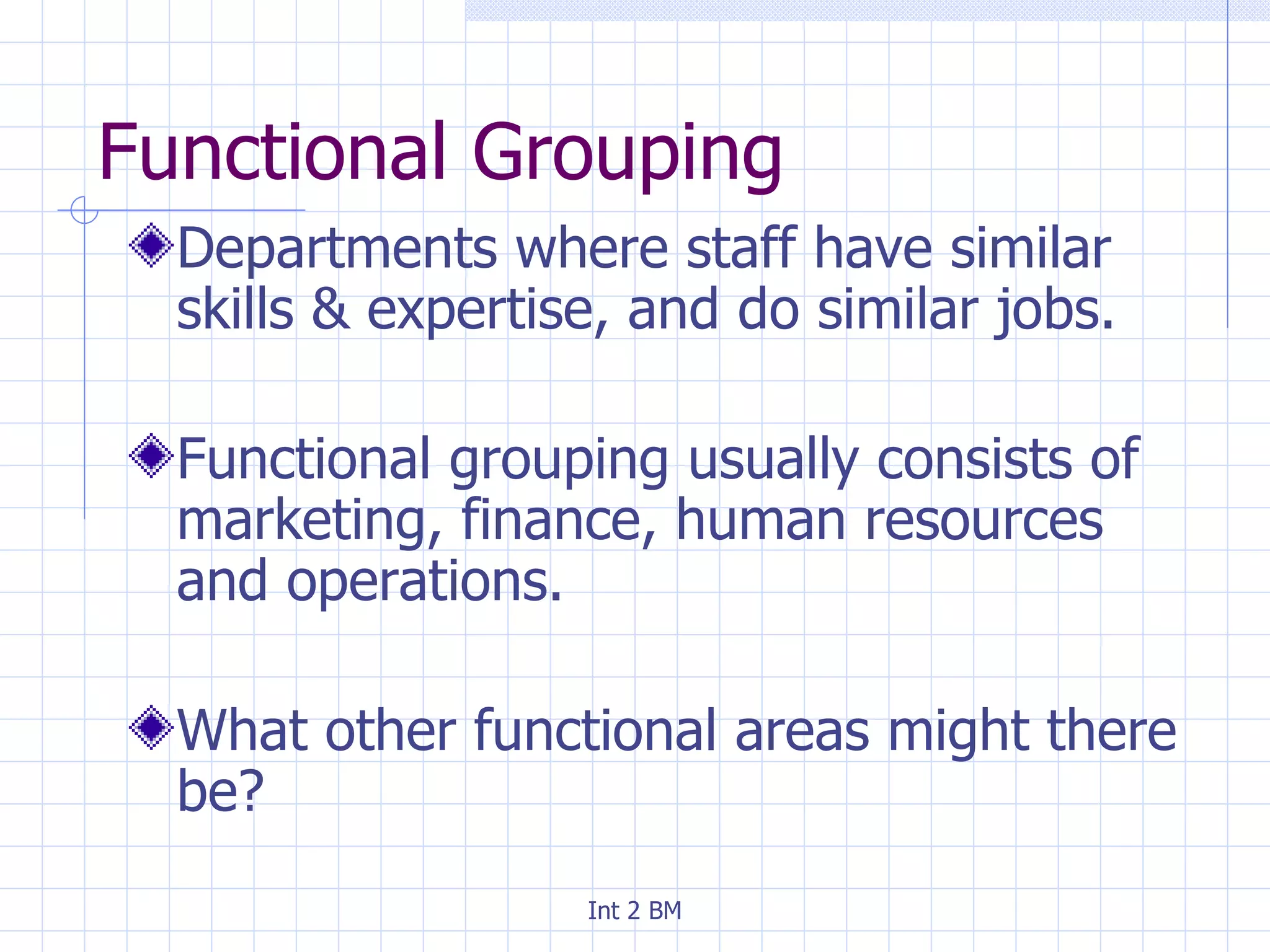 Functional Grouping Departments where staff have similar skills & expertise, and do similar jobs. Functional grouping usually consists of marketing, finance, human resources and operations. What other functional areas might there be? 