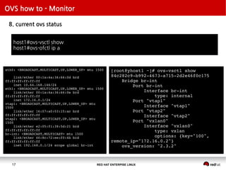 RED HAT ENTERPISE LINUX17
OVS how to - Monitor
8. current ovs status
host1#ovs-vsctl show
host1#ovs-ofctl ip a
[root@yhost1 ~]# ovs-vsctl show
84c282c9-b992-4673-a715-2d2e46f0c175
Bridge br-int
Port br-int
Interface br-int
type: internal
Port "vtap1"
Interface "vtap1"
Port "vtap2"
Interface "vtap2"
Port "vxlan0"
Interface "vxlan0"
type: vxlan
options: {key="100",
remote_ip="172.16.0.2"}
ovs_version: "2.3.2"
eth0: <BROADCAST,MULTICAST,UP,LOWER_UP> mtu 1500
link/ether 00:1a:4a:36:66:0d brd
ff:ff:ff:ff:ff:ff
inet 10.64.168.146/24
eth1: <BROADCAST,MULTICAST,UP,LOWER_UP> mtu 1500
link/ether 00:1a:4a:36:66:0e brd
ff:ff:ff:ff:ff:ff
inet 172.16.0.1/24
vtap1: <BROADCAST,MULTICAST,UP,LOWER_UP> mtu
1500
link/ether 16:07:a0:03:15:ac brd
ff:ff:ff:ff:ff:ff
vtap2: <BROADCAST,MULTICAST,UP,LOWER_UP> mtu
1500
link/ether e2:05:f1:38:5d:21 brd
ff:ff:ff:ff:ff:ff
br-int: <BROADCAST,MULTICAST> mtu 1500
link/ether 46:8c:72:ee:f0:4b brd
ff:ff:ff:ff:ff:ff
inet 192.168.0.1/24 scope global br-int
 