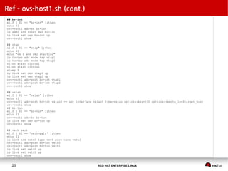 RED HAT ENTERPISE LINUX25
Ref – ovs-host1.sh (cont.)
## br-int
elif [ $1 == "br-int" ];then
echo $1
ovs-vsctl add-br br-int
ip addr add $vnet dev br-int
ip link set dev br-int up
ovs-vsctl show
## vtap
elif [ $1 == "vtap" ];then
echo $1
echo "vm 1 and vm2 starting"
ip tuntap add mode tap vtap1
ip tuntap add mode tap vtap2
virsh start cirros1
virsh start cirros2
sleep 5
ip link set dev vtap1 up
ip link set dev vtap2 up
ovs-vsctl add-port br-int vtap1
ovs-vsctl add-port br-int vtap2
ovs-vsctl show
## vxlan
elif [ $1 == "vxlan" ];then
echo $1
ovs-vsctl add-port br-int vxlan0 -- set interface vxlan0 type=vxlan options:key=100 options:remote_ip=$target_host
ovs-vsctl show
## br-tun
elif [ $1 == "br-tun" ];then
echo $1
ovs-vsctl add-br br-tun
ip link set dev br-tun up
ovs-vsctl show
## veth pair
elif [ $1 == "veth-pair" ];then
echo $1
ip link add veth0 type veth peer name veth1
ovs-vsctl add-port br-int veth0
ovs-vsctl add-port br-tun veth1
ip link set veth0 up
ip link set veth1 up
ovs-vsctl show
 