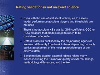 Rating validation is not an exact science Even with the use of statistical techniques to assess model performance absolute triggers and thresholds are not used There is no absolute KS statistic, GINI coefficient, COC or ROC measure that models need to reach to be considered adequate Default statistics published by the major rating agencies are used differently from bank to bank depending on each bank’s assessment of the most appropriate use of the external data  Benchmarking against external ratings raises many issues including the “unknown” quality of external ratings, methodology differences, and the like  