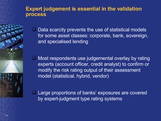 Expert judgement is essential in the validation process Data scarcity prevents the use of statistical models for some asset classes: corporate, bank, sovereign, and specialised lending Most respondents use judgemental overlay by rating experts (account officer, credit analyst) to confirm or modify the risk rating output of their assessment model (statistical, hybrid, vendor) Large proportions of banks’ exposures are covered by expert-judgment type rating systems 