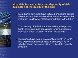 Most data issues centre around quantity of data available not the quality of the data Most banks surveyed have initiated projects to collect the necessary data in a consistent manner across the institution to allow for statistical modelling in the future The quantity of default data around large corporate, bank, sovereign, and specialised lending exposure classes is a real problem for most institutions Institutions have begun data pooling initiatives for PD and LGD data, however there is scepticism as to whether these measures will solve the data quantity problem 