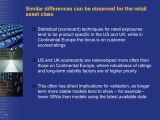 Similar differences can be observed for the retail asset class Statistical (scorecard) techniques for retail exposures tend to be product specific in the US and UK, while in Continental Europe the focus is on customer scores/ratings US and UK scorecards are redeveloped more often than those on Continental Europe, where robustness of ratings and long-term stability factors are of higher priority  This often has direct implications for validation, as longer term more stable models tend to show – for example - lower GINIs than models using the latest available data  