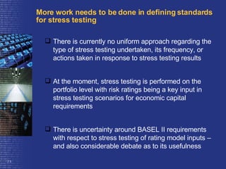 More work needs to be done in defining standards for stress testing There is currently no uniform approach regarding the type of stress testing undertaken, its frequency, or actions taken in response to stress testing results At the moment, stress testing is performed on the portfolio level with risk ratings being a key input in stress testing scenarios for economic capital requirements  There is uncertainty around BASEL II requirements with respect to stress testing of rating model inputs – and also considerable debate as to its usefulness 