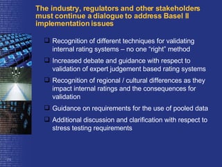 The industry, regulators and other stakeholders  must continue a dialogue to address Basel II implementation issues Recognition of different techniques for validating internal rating systems – no one “right” method Increased debate and guidance with respect to validation of expert judgement based rating systems Recognition of regional / cultural differences as they impact internal ratings and the consequences for validation Guidance on requirements for the use of pooled data Additional discussion and clarification with respect to stress testing requirements 