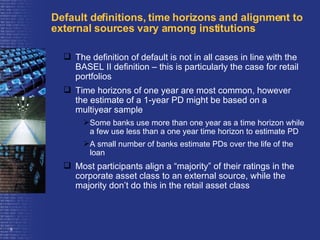 Default definitions, time horizons and alignment to external sources vary among institutions The definition of default is not in all cases in line with the BASEL II definition – this is particularly the case for retail portfolios Time horizons of one year are most common, however the estimate of a 1-year PD might be based on a multiyear sample  Some banks use more than one year as a time horizon while a few use less than a one year time horizon to estimate PD  A small number of banks estimate PDs over the life of the loan  Most participants align a “majority” of their ratings in the corporate asset class to an external source, while the majority don’t do this in the retail asset class 