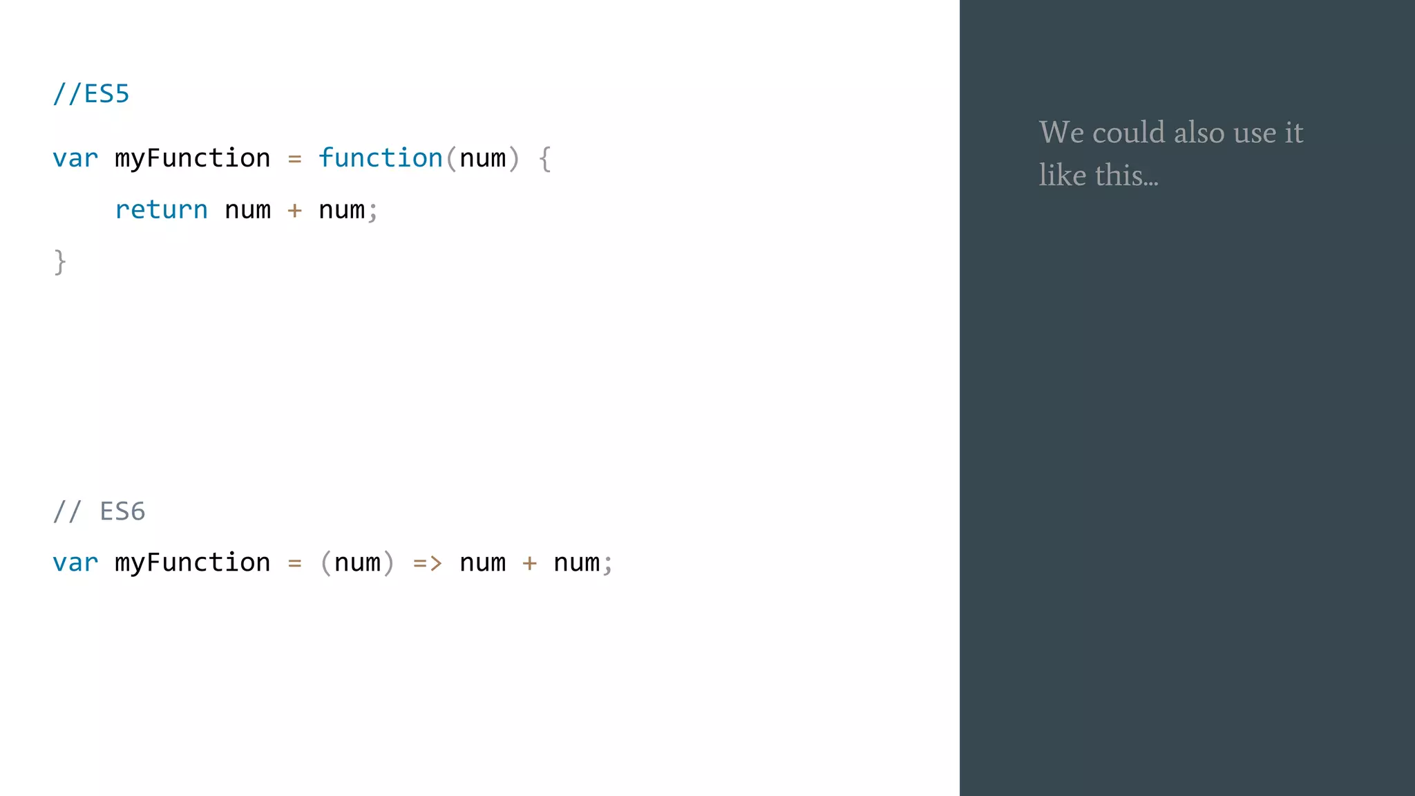 We could also use it
like this...
//ES5
var myFunction = function(num) {
return num + num;
}
// ES6
var myFunction = (num) => num + num;
 