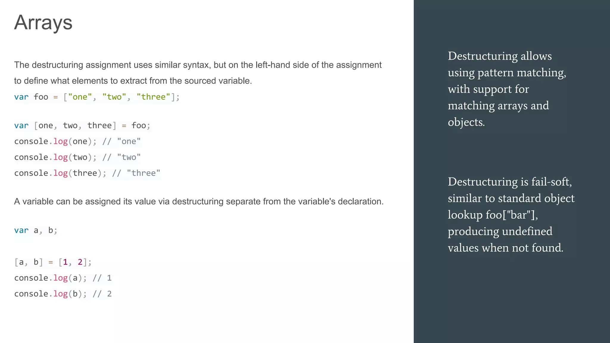 Destructuring allows
using pattern matching,
with support for
matching arrays and
objects.
Destructuring is fail-soft,
similar to standard object
lookup foo["bar"],
producing undefined
values when not found.
Arrays
The destructuring assignment uses similar syntax, but on the left-hand side of the assignment
to define what elements to extract from the sourced variable.
var foo = ["one", "two", "three"];
var [one, two, three] = foo;
console.log(one); // "one"
console.log(two); // "two"
console.log(three); // "three"
A variable can be assigned its value via destructuring separate from the variable's declaration.
var a, b;
[a, b] = [1, 2];
console.log(a); // 1
console.log(b); // 2
 