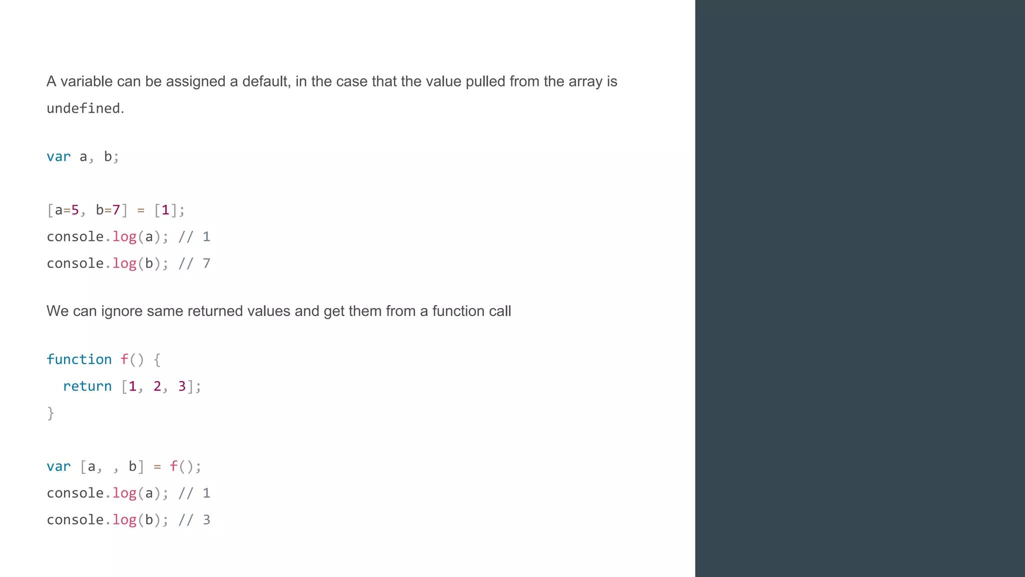 A variable can be assigned a default, in the case that the value pulled from the array is
undefined.
var a, b;
[a=5, b=7] = [1];
console.log(a); // 1
console.log(b); // 7
We can ignore same returned values and get them from a function call
function f() {
return [1, 2, 3];
}
var [a, , b] = f();
console.log(a); // 1
console.log(b); // 3
 