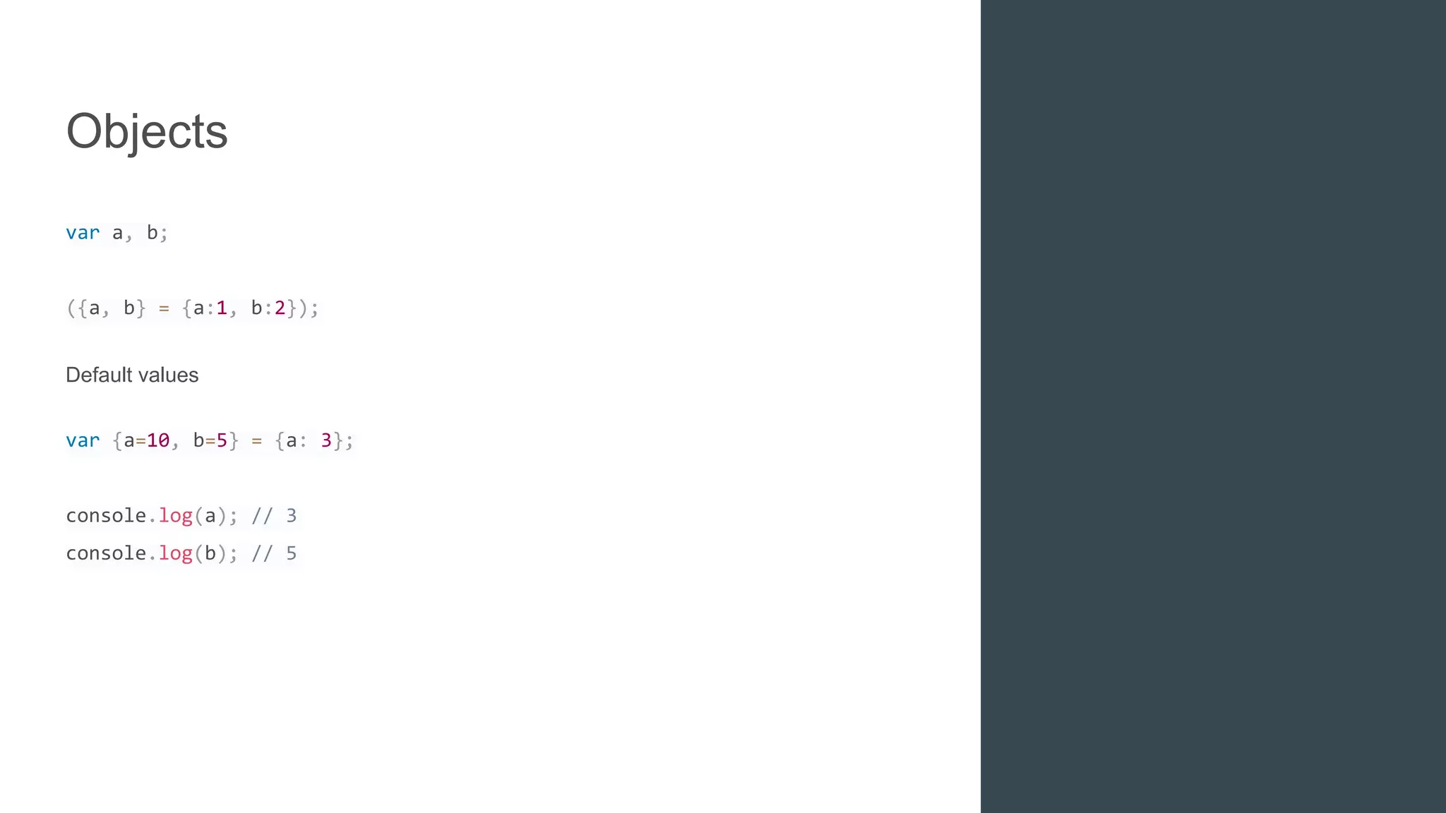 Objects
var a, b;
({a, b} = {a:1, b:2});
Default values
var {a=10, b=5} = {a: 3};
console.log(a); // 3
console.log(b); // 5
 