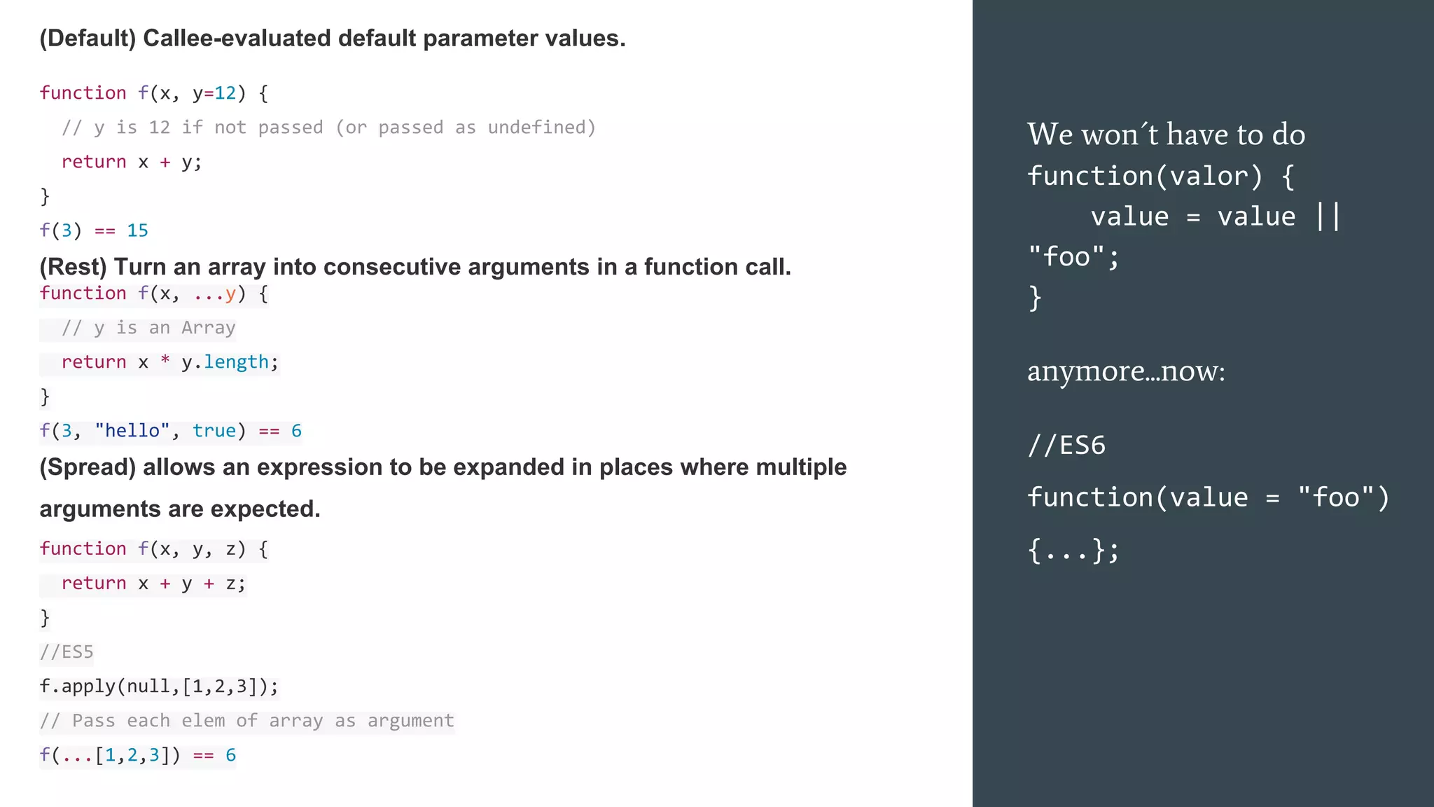 We won´t have to do
function(valor) {
value = value ||
"foo";
}
anymore...now:
//ES6
function(value = "foo")
{...};
(Default) Callee-evaluated default parameter values.
function f(x, y=12) {
// y is 12 if not passed (or passed as undefined)
return x + y;
}
f(3) == 15
(Rest) Turn an array into consecutive arguments in a function call.
function f(x, ...y) {
// y is an Array
return x * y.length;
}
f(3, "hello", true) == 6
(Spread) allows an expression to be expanded in places where multiple
arguments are expected.
function f(x, y, z) {
return x + y + z;
}
//ES5
f.apply(null,[1,2,3]);
// Pass each elem of array as argument
f(...[1,2,3]) == 6
 