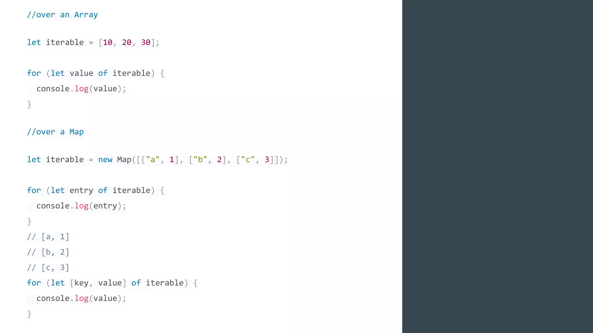//over an Array
let iterable = [10, 20, 30];
for (let value of iterable) {
console.log(value);
}
//over a Map
let iterable = new Map([["a", 1], ["b", 2], ["c", 3]]);
for (let entry of iterable) {
console.log(entry);
}
// [a, 1]
// [b, 2]
// [c, 3]
for (let [key, value] of iterable) {
console.log(value);
}
 