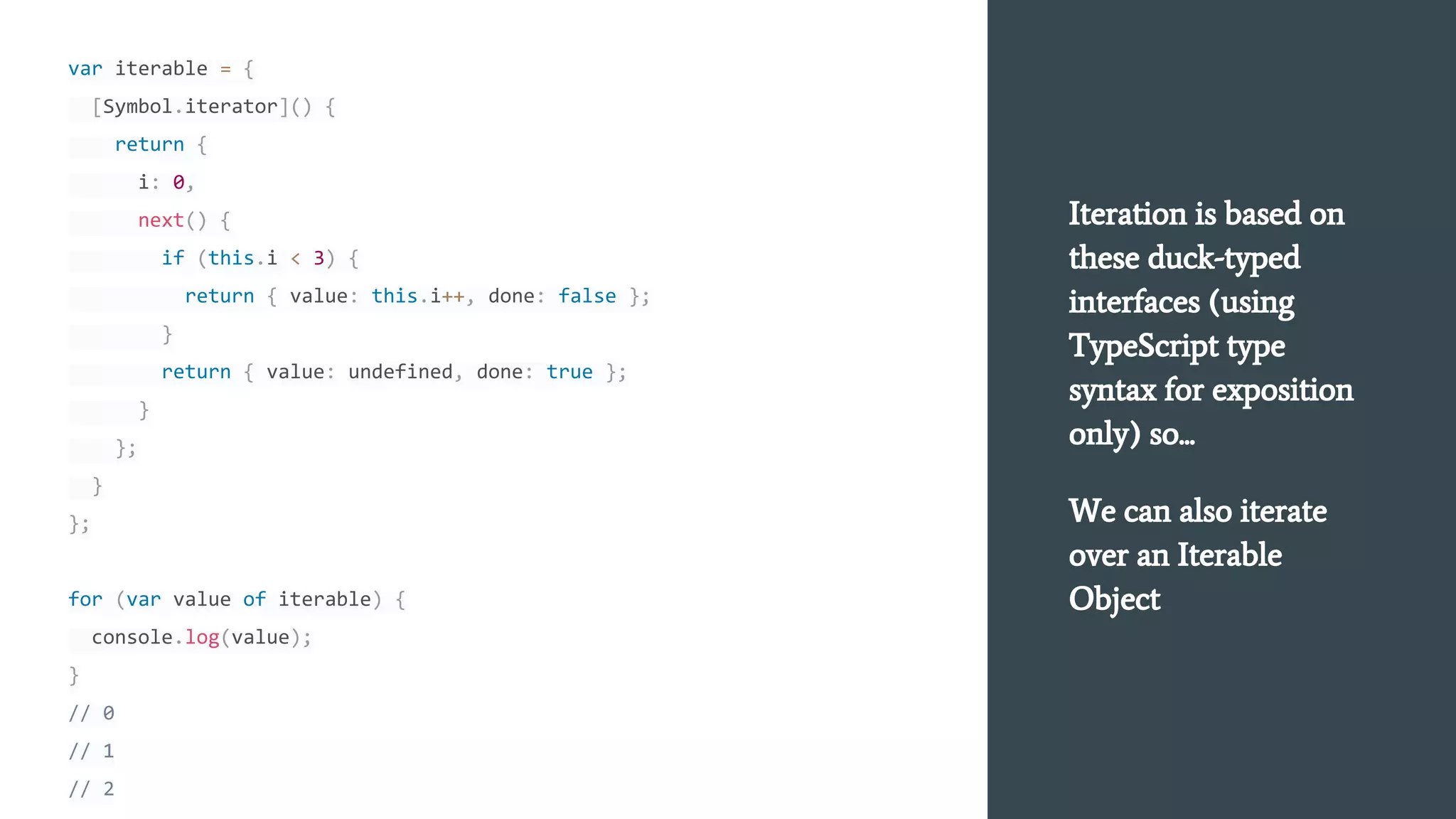 var iterable = {
[Symbol.iterator]() {
return {
i: 0,
next() {
if (this.i < 3) {
return { value: this.i++, done: false };
}
return { value: undefined, done: true };
}
};
}
};
for (var value of iterable) {
console.log(value);
}
// 0
// 1
// 2
Iteration is based on
these duck-typed
interfaces (using
TypeScript type
syntax for exposition
only) so...
We can also iterate
over an Iterable
Object
 