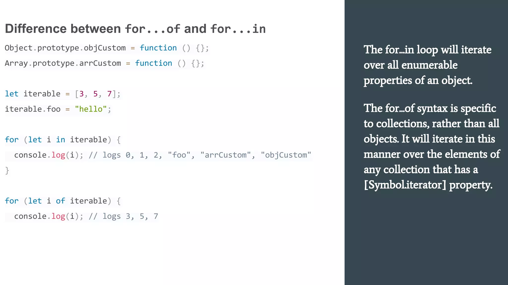 The for...in loop will iterate
over all enumerable
properties of an object.
The for...of syntax is specific
to collections, rather than all
objects. It will iterate in this
manner over the elements of
any collection that has a
[Symbol.iterator] property.
Difference between for...of and for...in
Object.prototype.objCustom = function () {};
Array.prototype.arrCustom = function () {};
let iterable = [3, 5, 7];
iterable.foo = "hello";
for (let i in iterable) {
console.log(i); // logs 0, 1, 2, "foo", "arrCustom", "objCustom"
}
for (let i of iterable) {
console.log(i); // logs 3, 5, 7
 