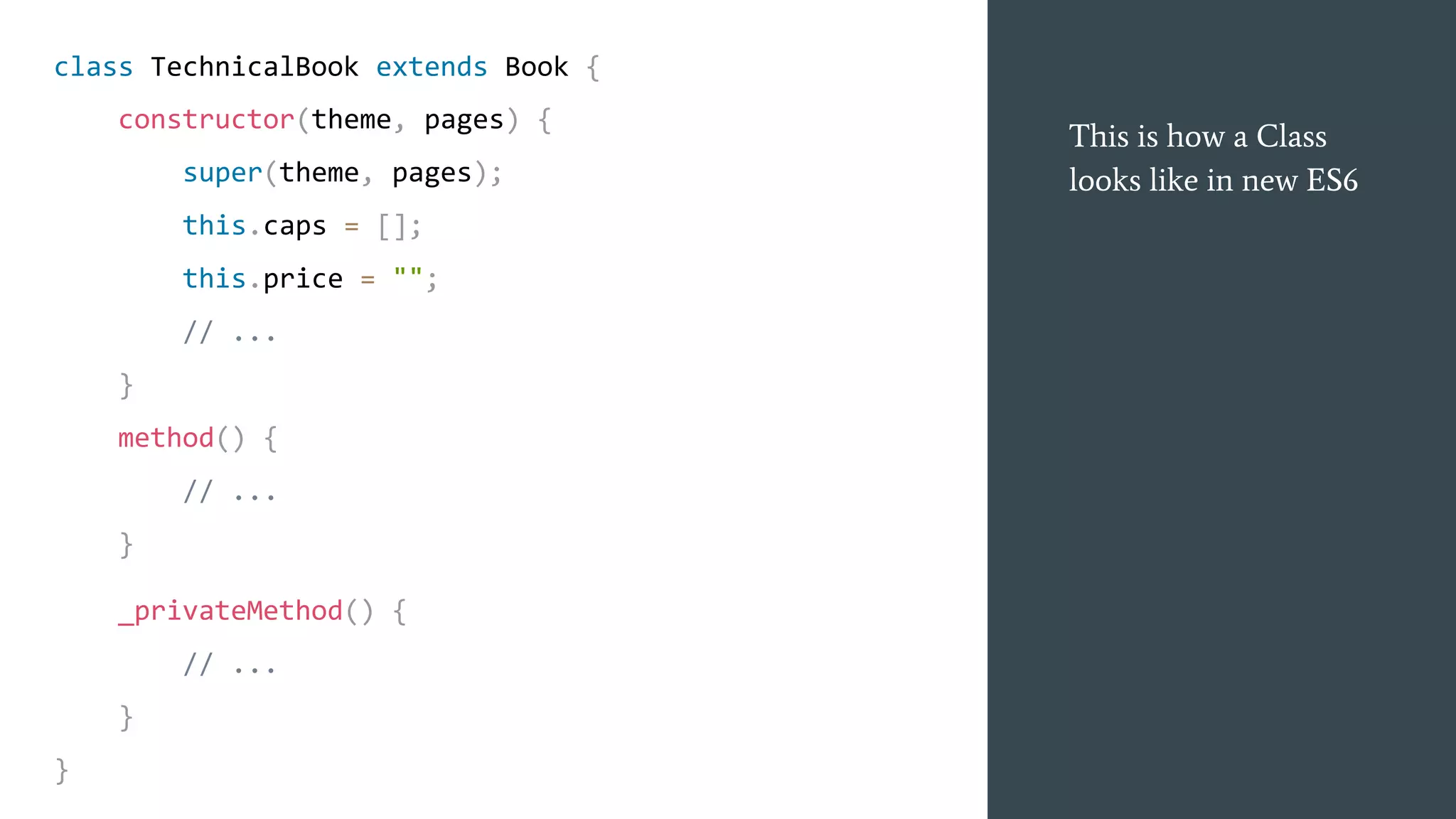 This is how a Class
looks like in new ES6
class TechnicalBook extends Book {
constructor(theme, pages) {
super(theme, pages);
this.caps = [];
this.price = "";
// ...
}
method() {
// ...
}
_privateMethod() {
// ...
}
}
 