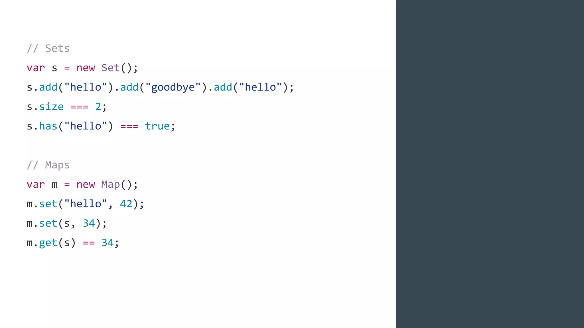 // Sets
var s = new Set();
s.add("hello").add("goodbye").add("hello");
s.size === 2;
s.has("hello") === true;
// Maps
var m = new Map();
m.set("hello", 42);
m.set(s, 34);
m.get(s) == 34;
 