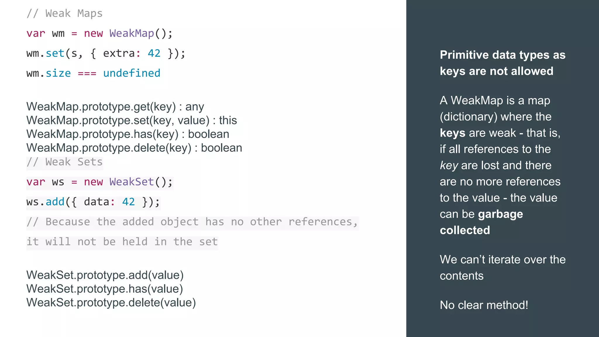 // Weak Maps
var wm = new WeakMap();
wm.set(s, { extra: 42 });
wm.size === undefined
WeakMap.prototype.get(key) : any
WeakMap.prototype.set(key, value) : this
WeakMap.prototype.has(key) : boolean
WeakMap.prototype.delete(key) : boolean
// Weak Sets
var ws = new WeakSet();
ws.add({ data: 42 });
// Because the added object has no other references,
it will not be held in the set
WeakSet.prototype.add(value)
WeakSet.prototype.has(value)
WeakSet.prototype.delete(value)
Primitive data types as
keys are not allowed
A WeakMap is a map
(dictionary) where the
keys are weak - that is,
if all references to the
key are lost and there
are no more references
to the value - the value
can be garbage
collected
We can’t iterate over the
contents
No clear method!
 